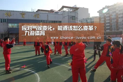 应对气候变化,能源该怎么变革?_九游体育(图1) 九游体育